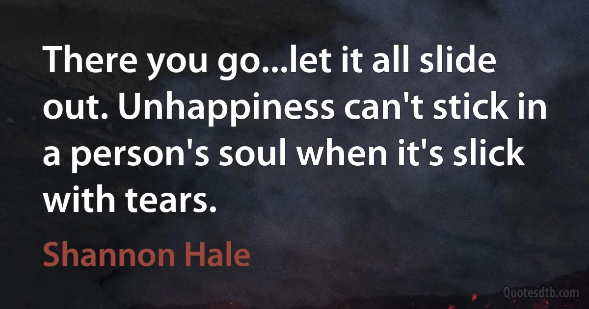 There you go...let it all slide out. Unhappiness can't stick in a person's soul when it's slick with tears. (Shannon Hale)