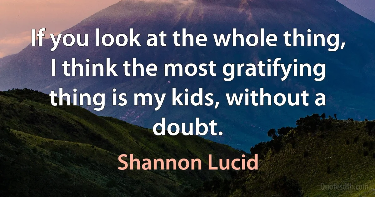 If you look at the whole thing, I think the most gratifying thing is my kids, without a doubt. (Shannon Lucid)