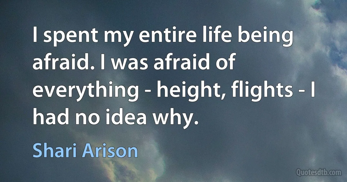 I spent my entire life being afraid. I was afraid of everything - height, flights - I had no idea why. (Shari Arison)