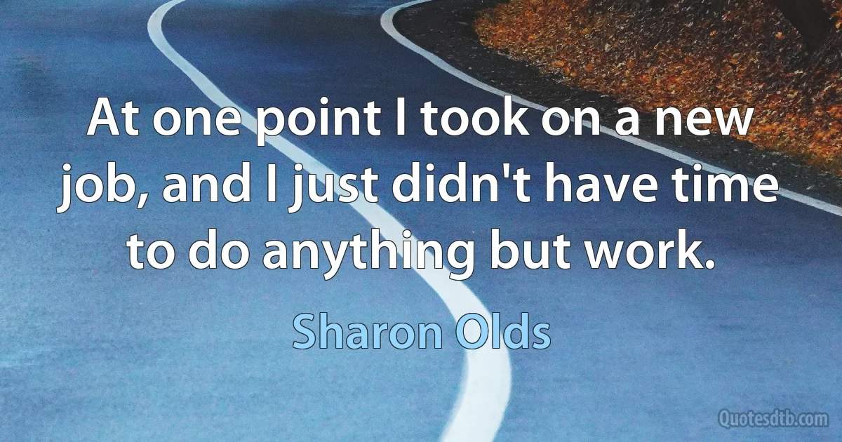 At one point I took on a new job, and I just didn't have time to do anything but work. (Sharon Olds)