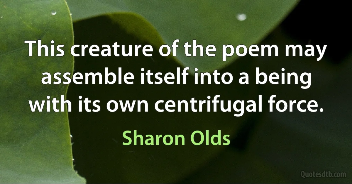 This creature of the poem may assemble itself into a being with its own centrifugal force. (Sharon Olds)