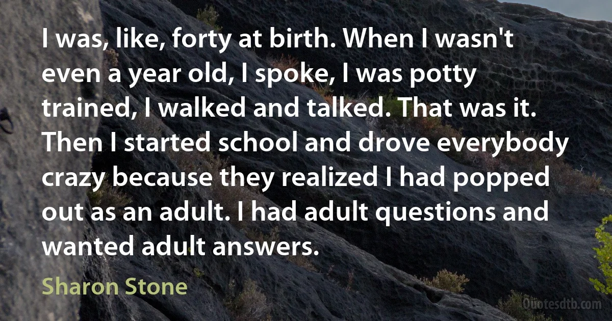 I was, like, forty at birth. When I wasn't even a year old, I spoke, I was potty trained, I walked and talked. That was it. Then I started school and drove everybody crazy because they realized I had popped out as an adult. I had adult questions and wanted adult answers. (Sharon Stone)