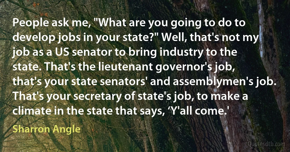 People ask me, "What are you going to do to develop jobs in your state?" Well, that's not my job as a US senator to bring industry to the state. That's the lieutenant governor's job, that's your state senators' and assemblymen's job. That's your secretary of state's job, to make a climate in the state that says, ‘Y'all come.' (Sharron Angle)