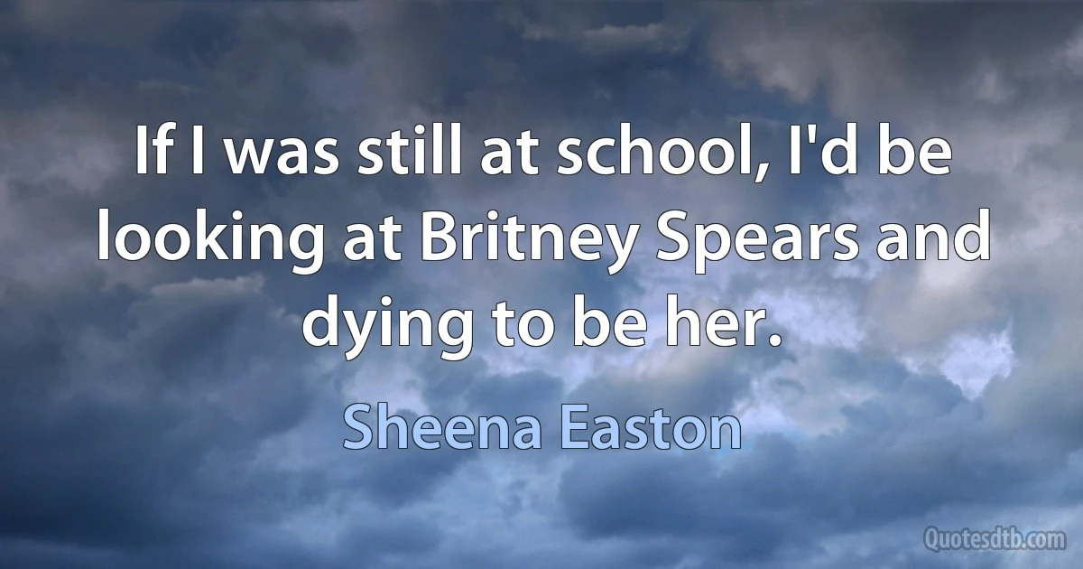 If I was still at school, I'd be looking at Britney Spears and dying to be her. (Sheena Easton)