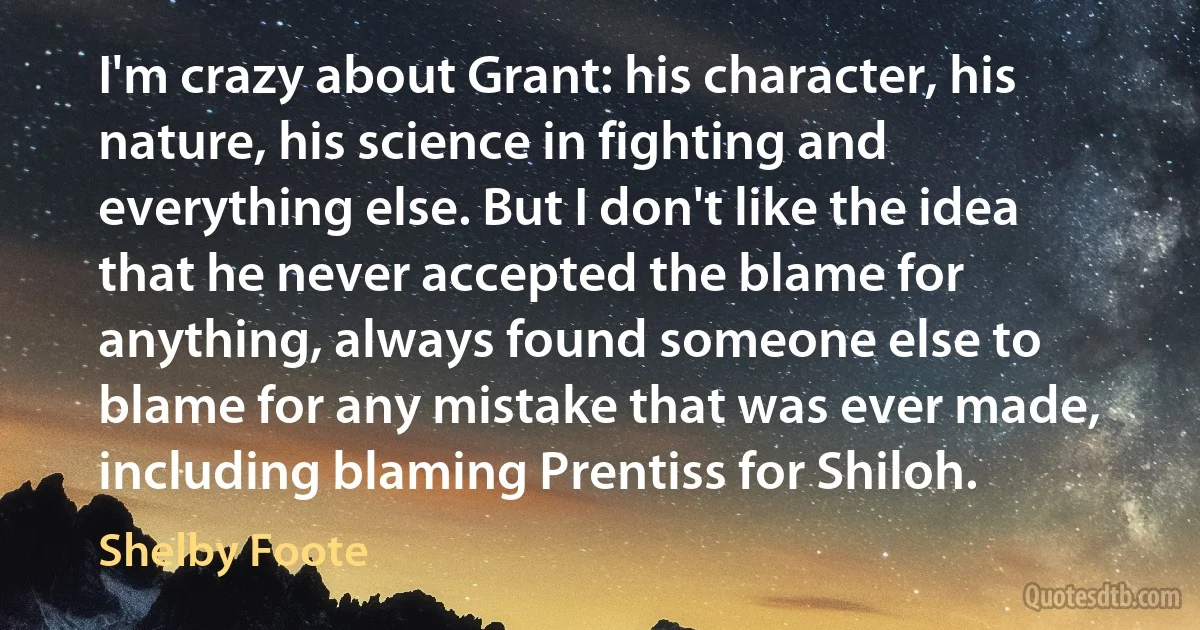 I'm crazy about Grant: his character, his nature, his science in fighting and everything else. But I don't like the idea that he never accepted the blame for anything, always found someone else to blame for any mistake that was ever made, including blaming Prentiss for Shiloh. (Shelby Foote)