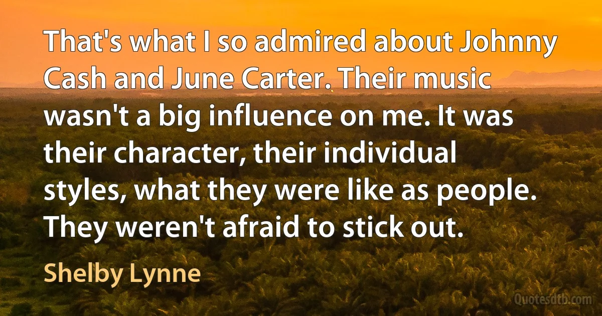 That's what I so admired about Johnny Cash and June Carter. Their music wasn't a big influence on me. It was their character, their individual styles, what they were like as people. They weren't afraid to stick out. (Shelby Lynne)