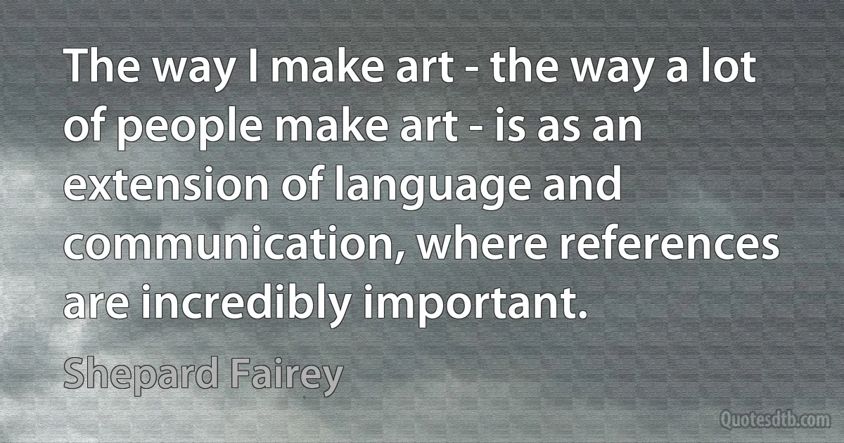 The way I make art - the way a lot of people make art - is as an extension of language and communication, where references are incredibly important. (Shepard Fairey)