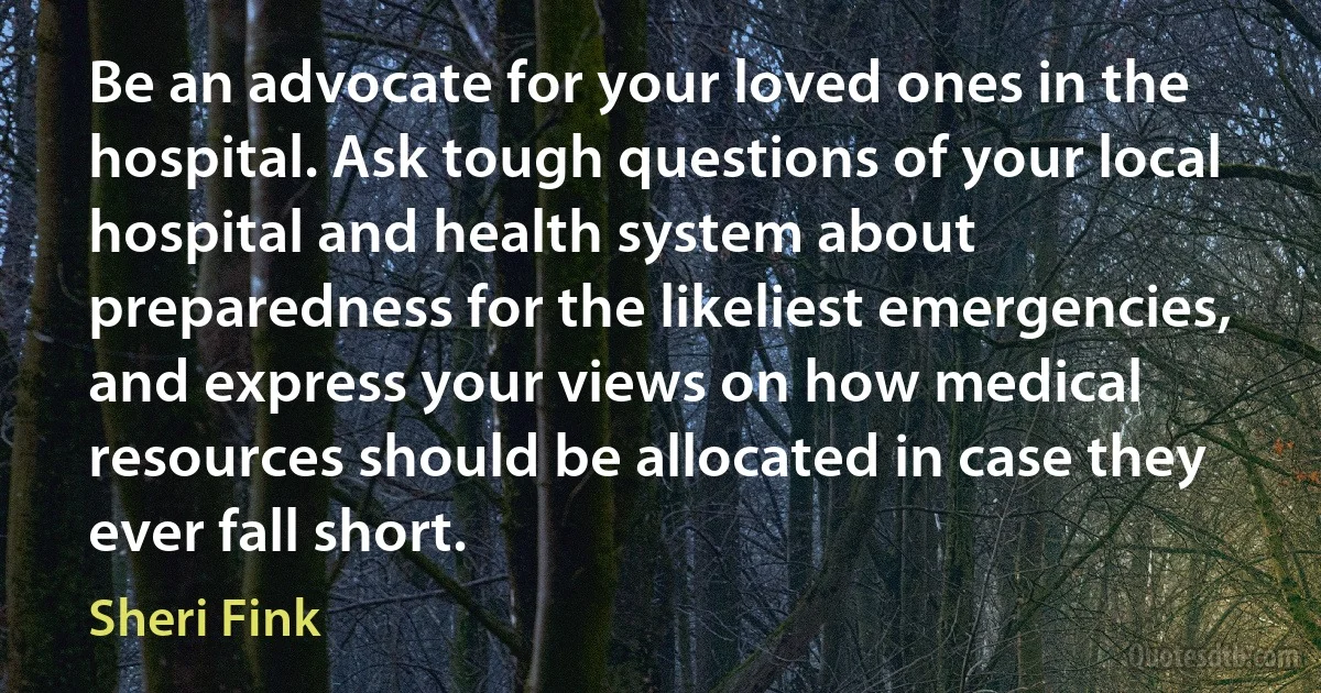 Be an advocate for your loved ones in the hospital. Ask tough questions of your local hospital and health system about preparedness for the likeliest emergencies, and express your views on how medical resources should be allocated in case they ever fall short. (Sheri Fink)