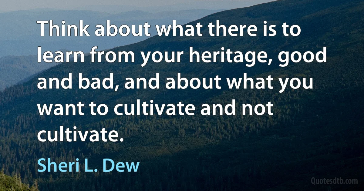 Think about what there is to learn from your heritage, good and bad, and about what you want to cultivate and not cultivate. (Sheri L. Dew)