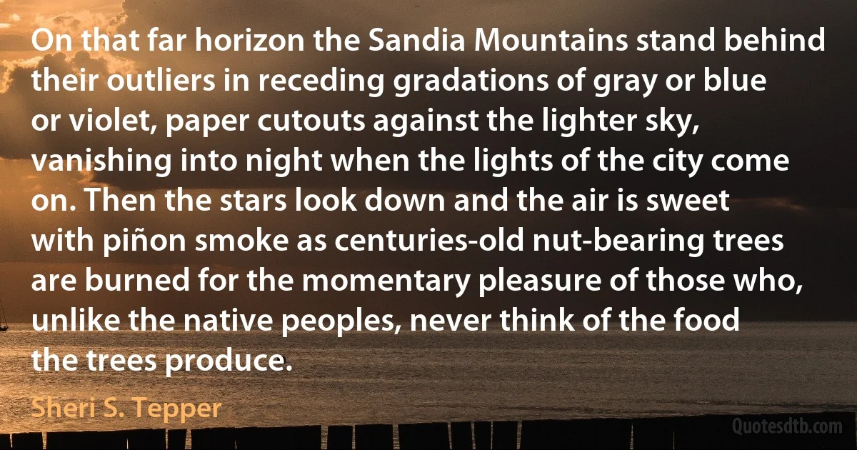 On that far horizon the Sandia Mountains stand behind their outliers in receding gradations of gray or blue or violet, paper cutouts against the lighter sky, vanishing into night when the lights of the city come on. Then the stars look down and the air is sweet with piñon smoke as centuries-old nut-bearing trees are burned for the momentary pleasure of those who, unlike the native peoples, never think of the food the trees produce. (Sheri S. Tepper)