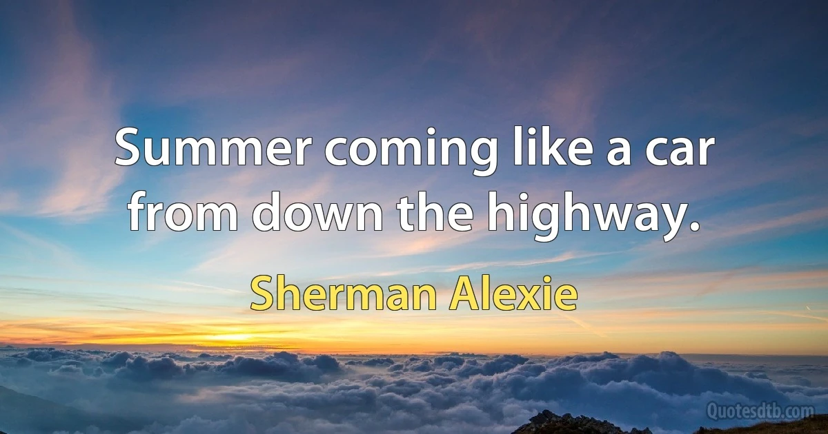 Summer coming like a car from down the highway. (Sherman Alexie)