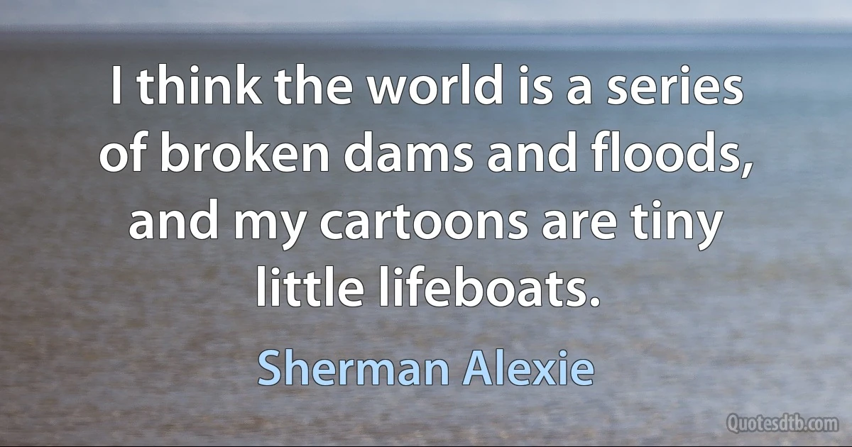 I think the world is a series of broken dams and floods, and my cartoons are tiny little lifeboats. (Sherman Alexie)