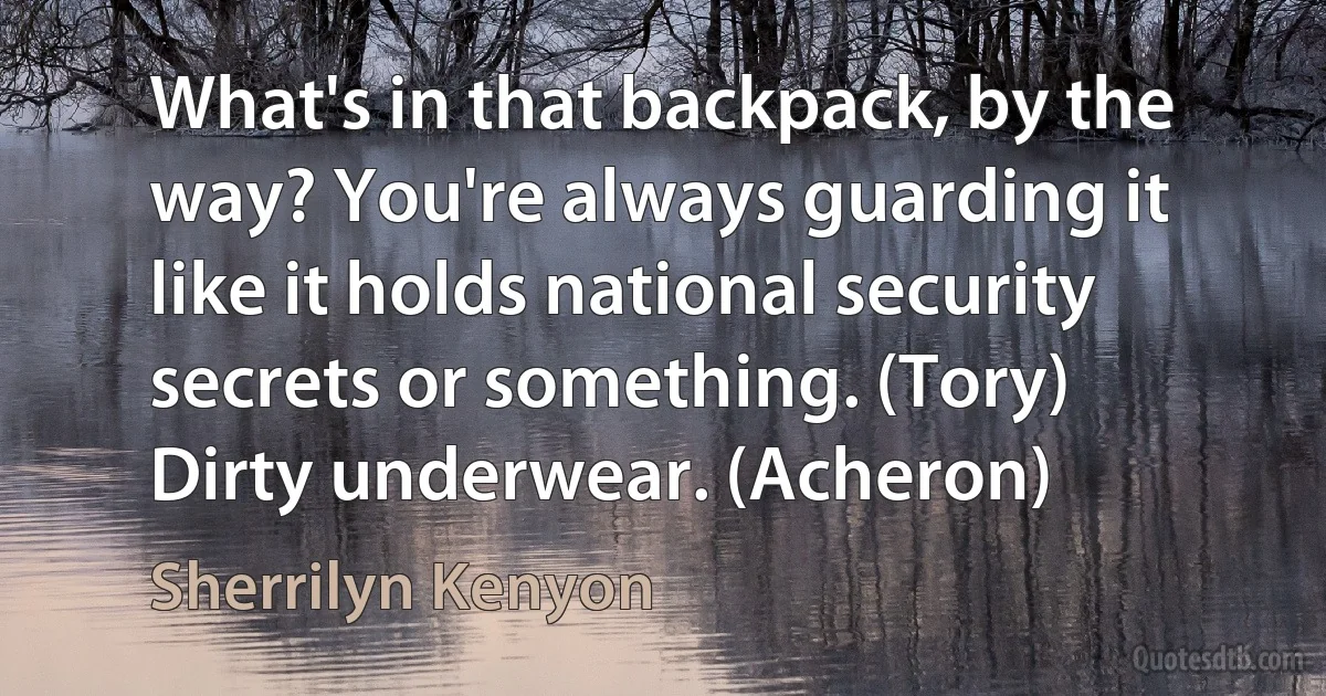 What's in that backpack, by the way? You're always guarding it like it holds national security secrets or something. (Tory)
Dirty underwear. (Acheron) (Sherrilyn Kenyon)