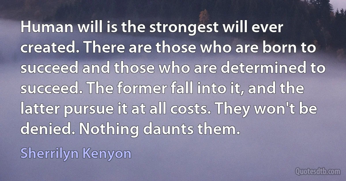 Human will is the strongest will ever created. There are those who are born to succeed and those who are determined to succeed. The former fall into it, and the latter pursue it at all costs. They won't be denied. Nothing daunts them. (Sherrilyn Kenyon)