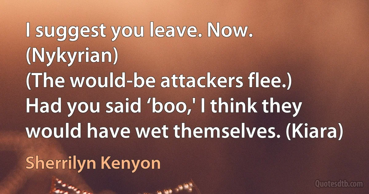 I suggest you leave. Now. (Nykyrian)
(The would-be attackers flee.)
Had you said ‘boo,' I think they would have wet themselves. (Kiara) (Sherrilyn Kenyon)