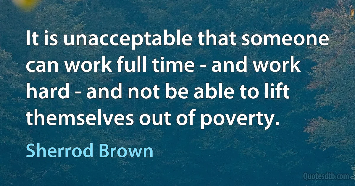 It is unacceptable that someone can work full time - and work hard - and not be able to lift themselves out of poverty. (Sherrod Brown)