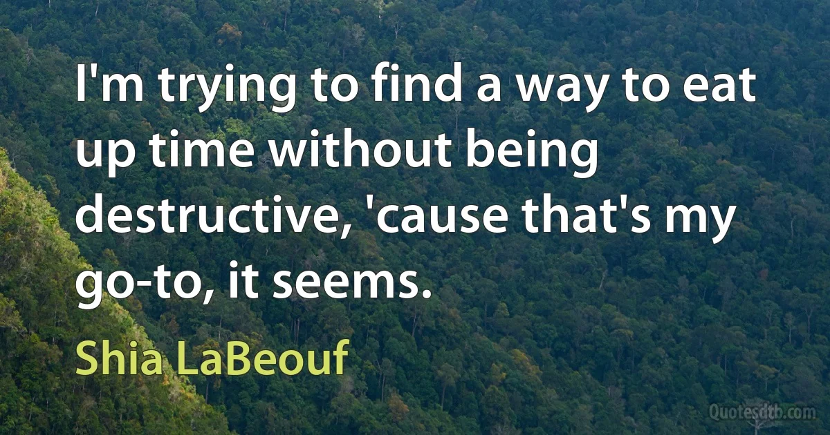 I'm trying to find a way to eat up time without being destructive, 'cause that's my go-to, it seems. (Shia LaBeouf)