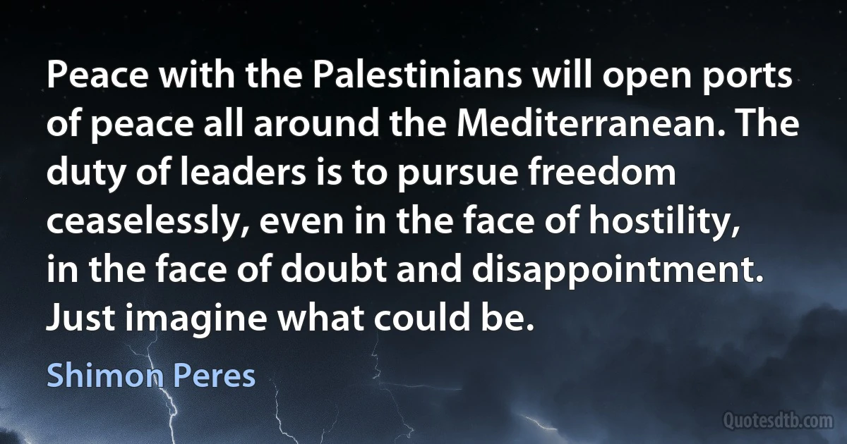 Peace with the Palestinians will open ports of peace all around the Mediterranean. The duty of leaders is to pursue freedom ceaselessly, even in the face of hostility, in the face of doubt and disappointment. Just imagine what could be. (Shimon Peres)