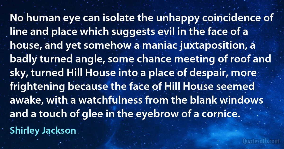 No human eye can isolate the unhappy coincidence of line and place which suggests evil in the face of a house, and yet somehow a maniac juxtaposition, a badly turned angle, some chance meeting of roof and sky, turned Hill House into a place of despair, more frightening because the face of Hill House seemed awake, with a watchfulness from the blank windows and a touch of glee in the eyebrow of a cornice. (Shirley Jackson)