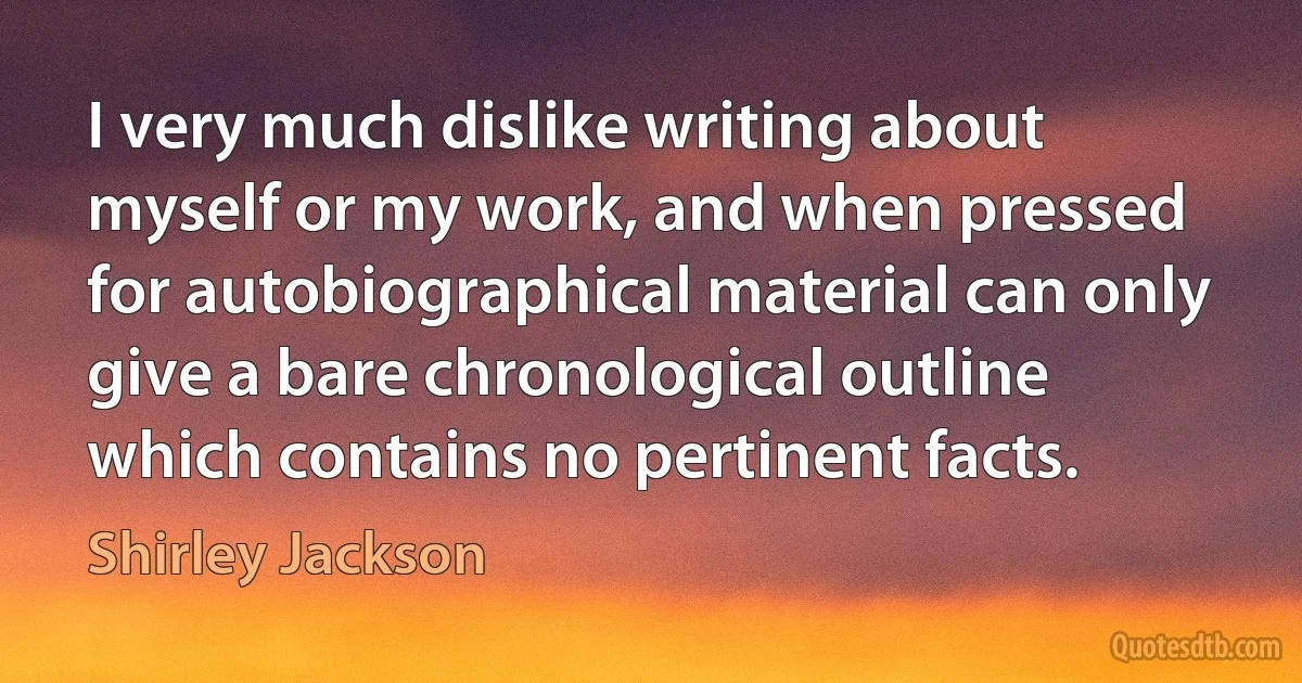 I very much dislike writing about myself or my work, and when pressed for autobiographical material can only give a bare chronological outline which contains no pertinent facts. (Shirley Jackson)