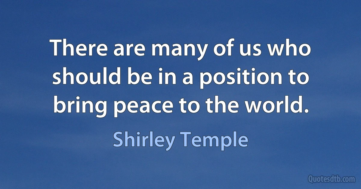 There are many of us who should be in a position to bring peace to the world. (Shirley Temple)