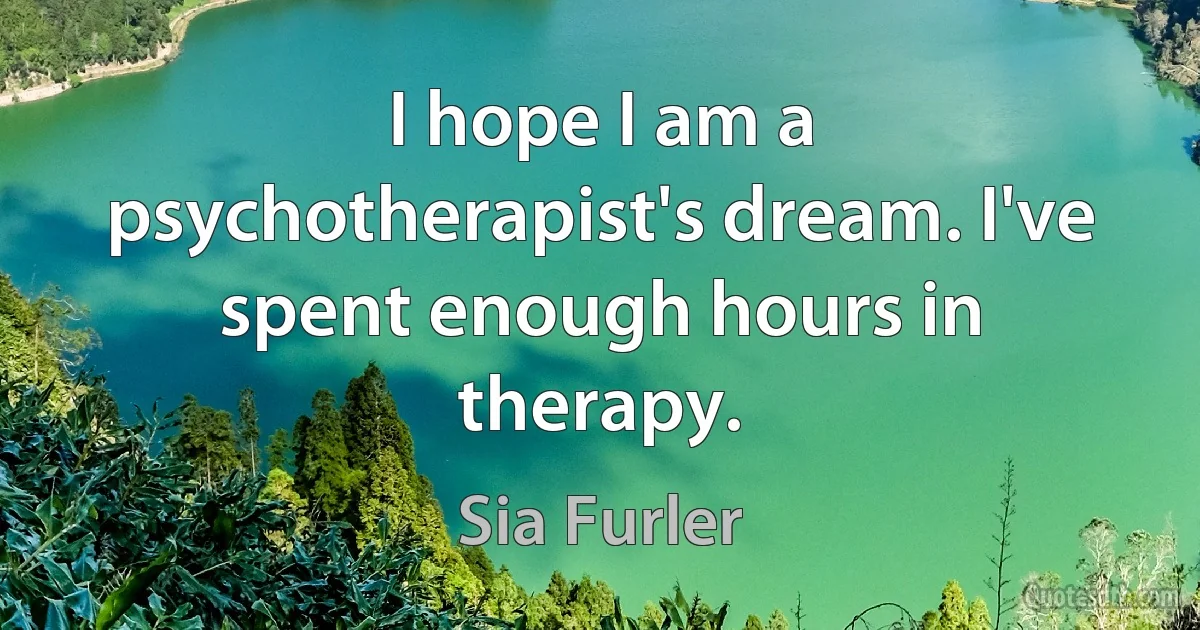 I hope I am a psychotherapist's dream. I've spent enough hours in therapy. (Sia Furler)