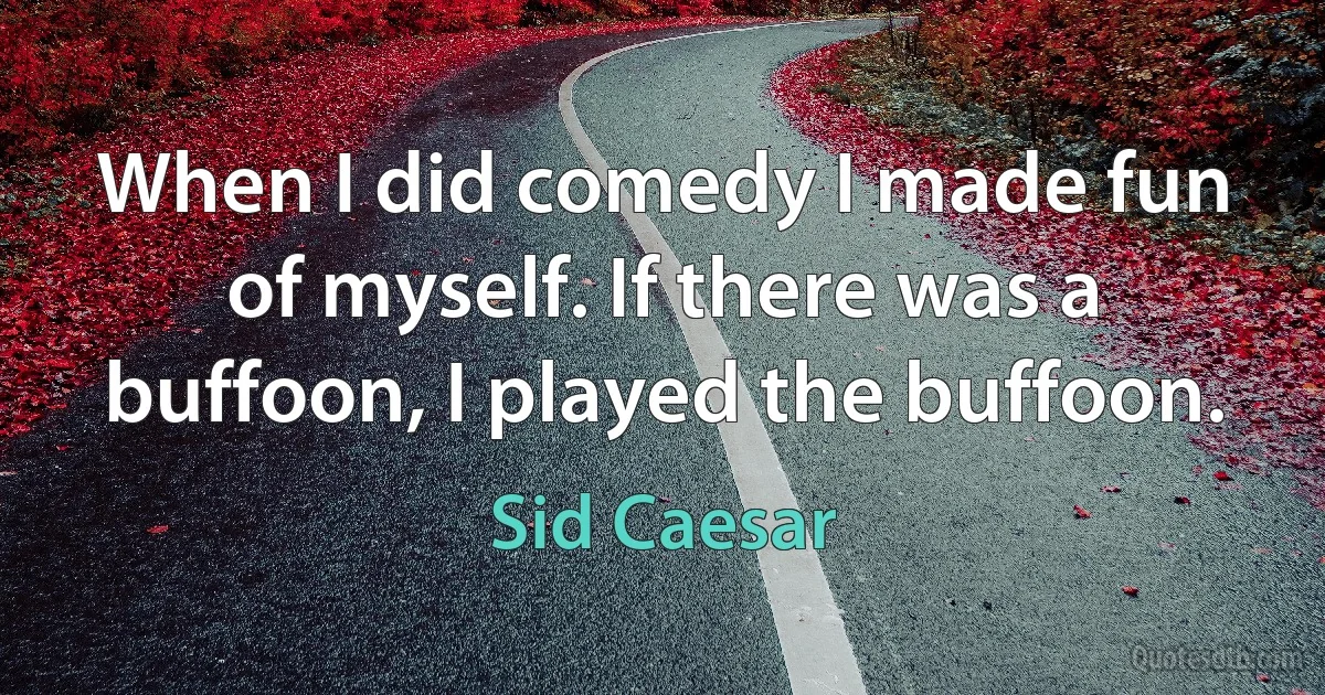 When I did comedy I made fun of myself. If there was a buffoon, I played the buffoon. (Sid Caesar)