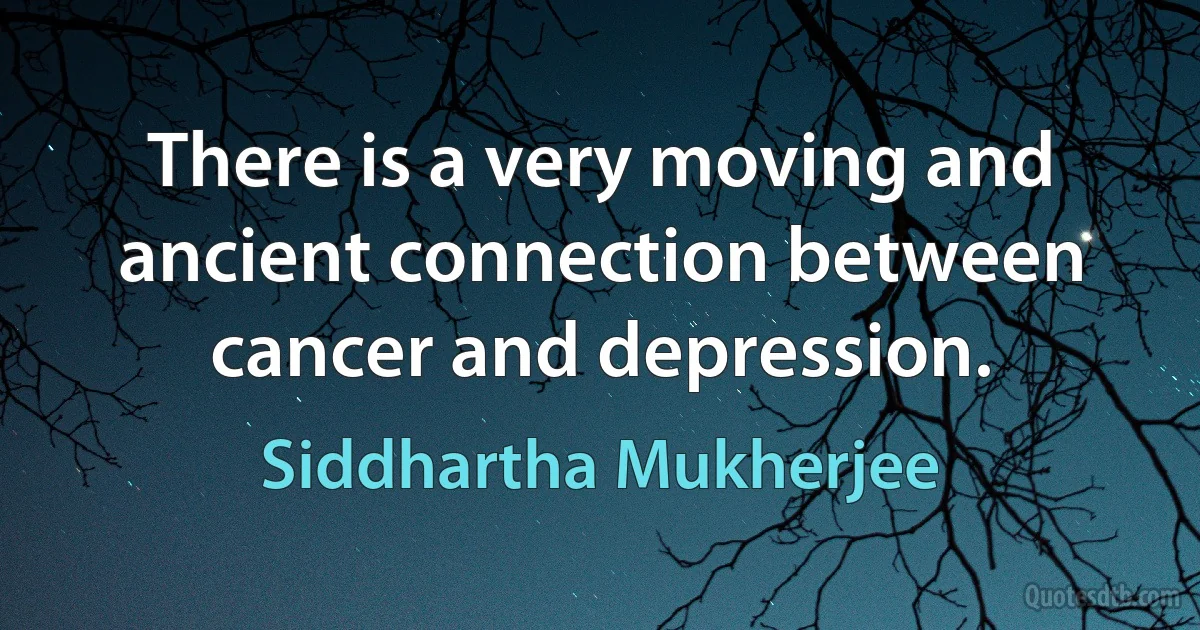 There is a very moving and ancient connection between cancer and depression. (Siddhartha Mukherjee)