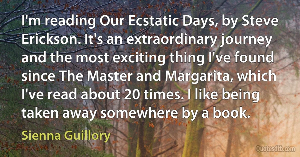 I'm reading Our Ecstatic Days, by Steve Erickson. It's an extraordinary journey and the most exciting thing I've found since The Master and Margarita, which I've read about 20 times. I like being taken away somewhere by a book. (Sienna Guillory)