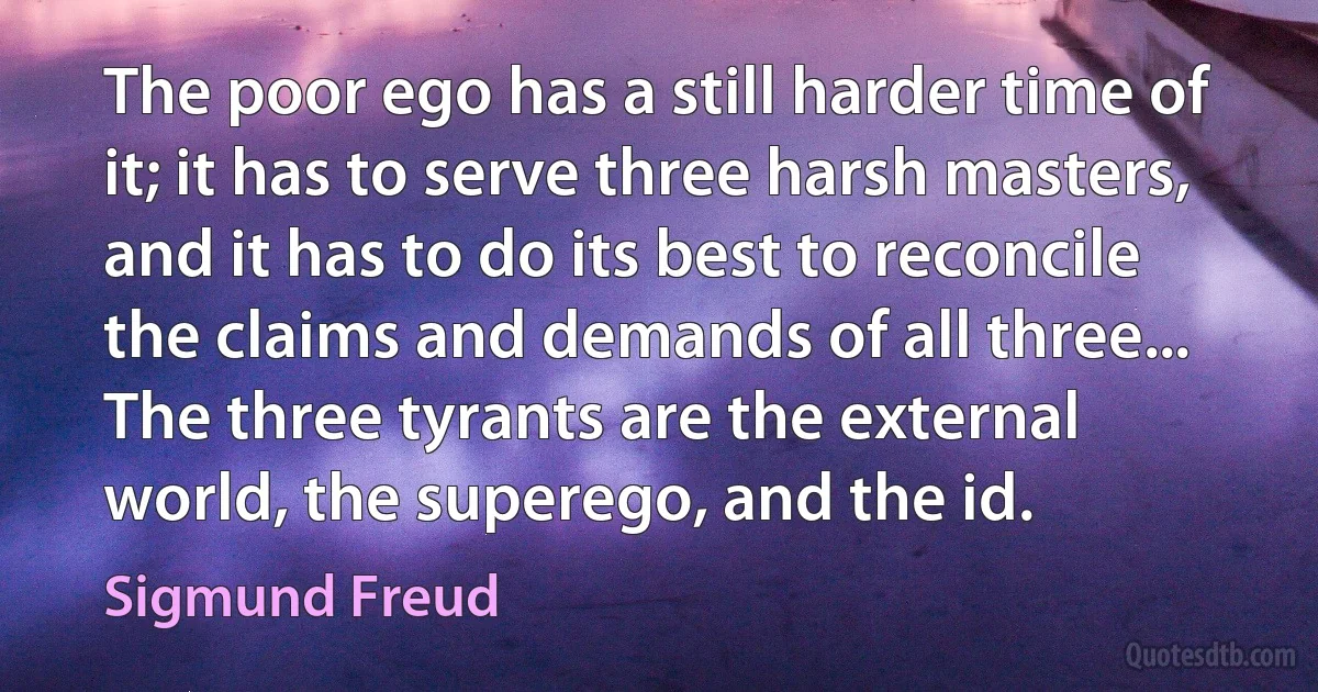 The poor ego has a still harder time of it; it has to serve three harsh masters, and it has to do its best to reconcile the claims and demands of all three... The three tyrants are the external world, the superego, and the id. (Sigmund Freud)