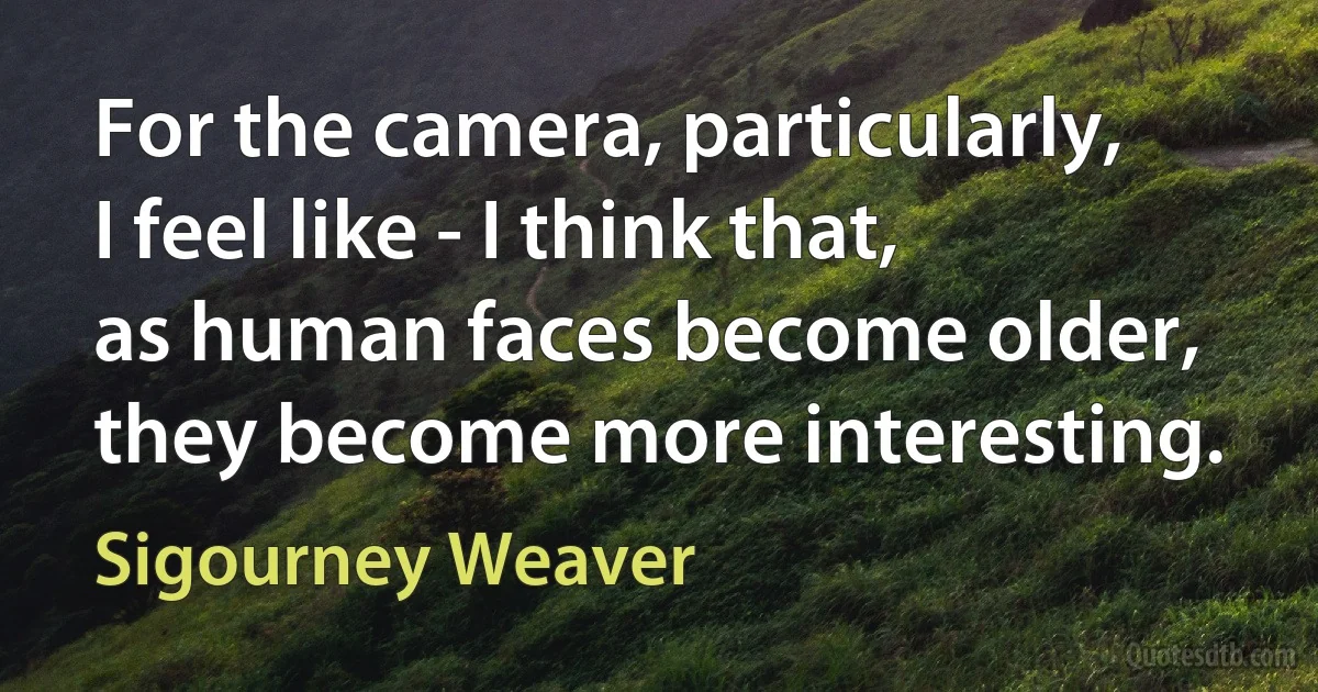 For the camera, particularly, I feel like - I think that, as human faces become older, they become more interesting. (Sigourney Weaver)