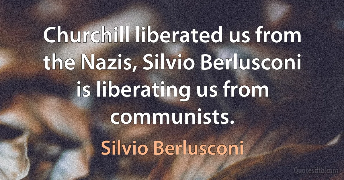 Churchill liberated us from the Nazis, Silvio Berlusconi is liberating us from communists. (Silvio Berlusconi)