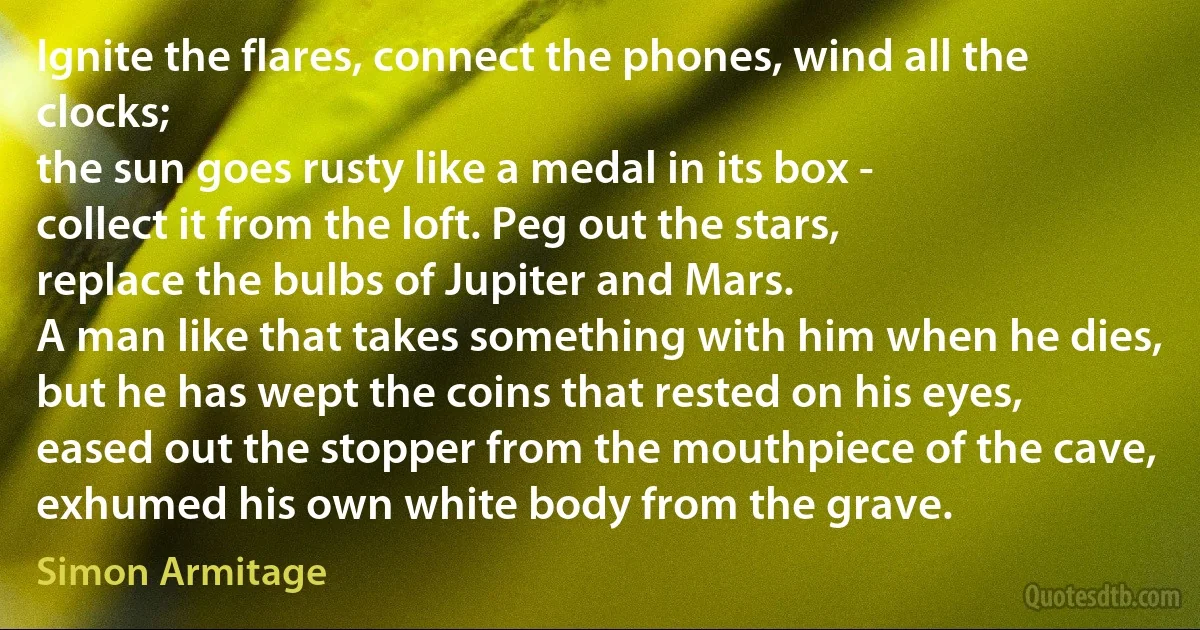 Ignite the flares, connect the phones, wind all the clocks;
the sun goes rusty like a medal in its box -
collect it from the loft. Peg out the stars,
replace the bulbs of Jupiter and Mars.
A man like that takes something with him when he dies,
but he has wept the coins that rested on his eyes,
eased out the stopper from the mouthpiece of the cave,
exhumed his own white body from the grave. (Simon Armitage)