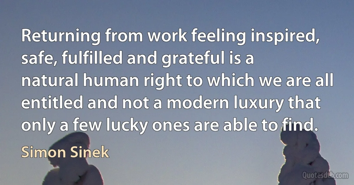 Returning from work feeling inspired, safe, fulfilled and grateful is a natural human right to which we are all entitled and not a modern luxury that only a few lucky ones are able to find. (Simon Sinek)