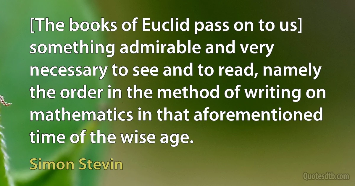 [The books of Euclid pass on to us] something admirable and very necessary to see and to read, namely the order in the method of writing on mathematics in that aforementioned time of the wise age. (Simon Stevin)