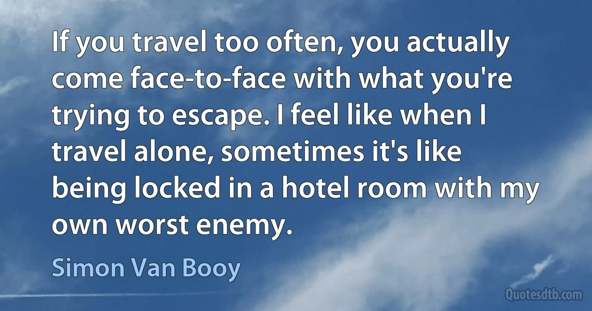 If you travel too often, you actually come face-to-face with what you're trying to escape. I feel like when I travel alone, sometimes it's like being locked in a hotel room with my own worst enemy. (Simon Van Booy)