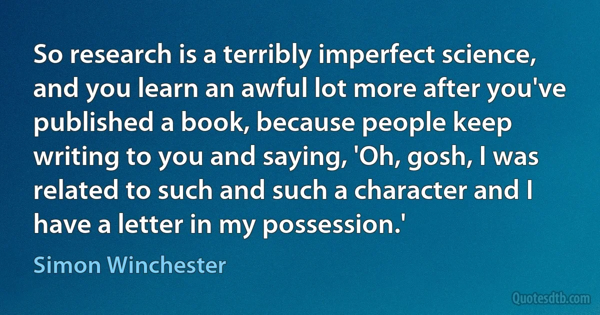 So research is a terribly imperfect science, and you learn an awful lot more after you've published a book, because people keep writing to you and saying, 'Oh, gosh, I was related to such and such a character and I have a letter in my possession.' (Simon Winchester)