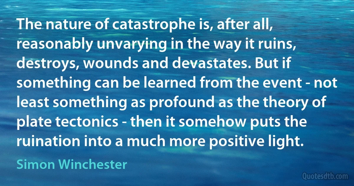 The nature of catastrophe is, after all, reasonably unvarying in the way it ruins, destroys, wounds and devastates. But if something can be learned from the event - not least something as profound as the theory of plate tectonics - then it somehow puts the ruination into a much more positive light. (Simon Winchester)