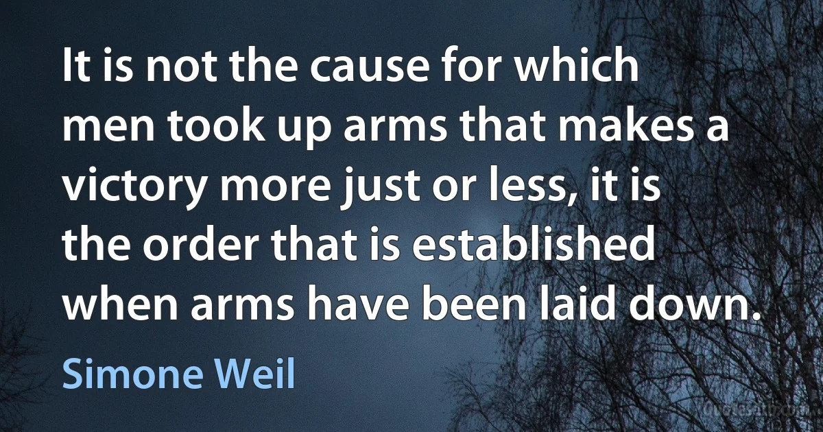 It is not the cause for which men took up arms that makes a victory more just or less, it is the order that is established when arms have been laid down. (Simone Weil)