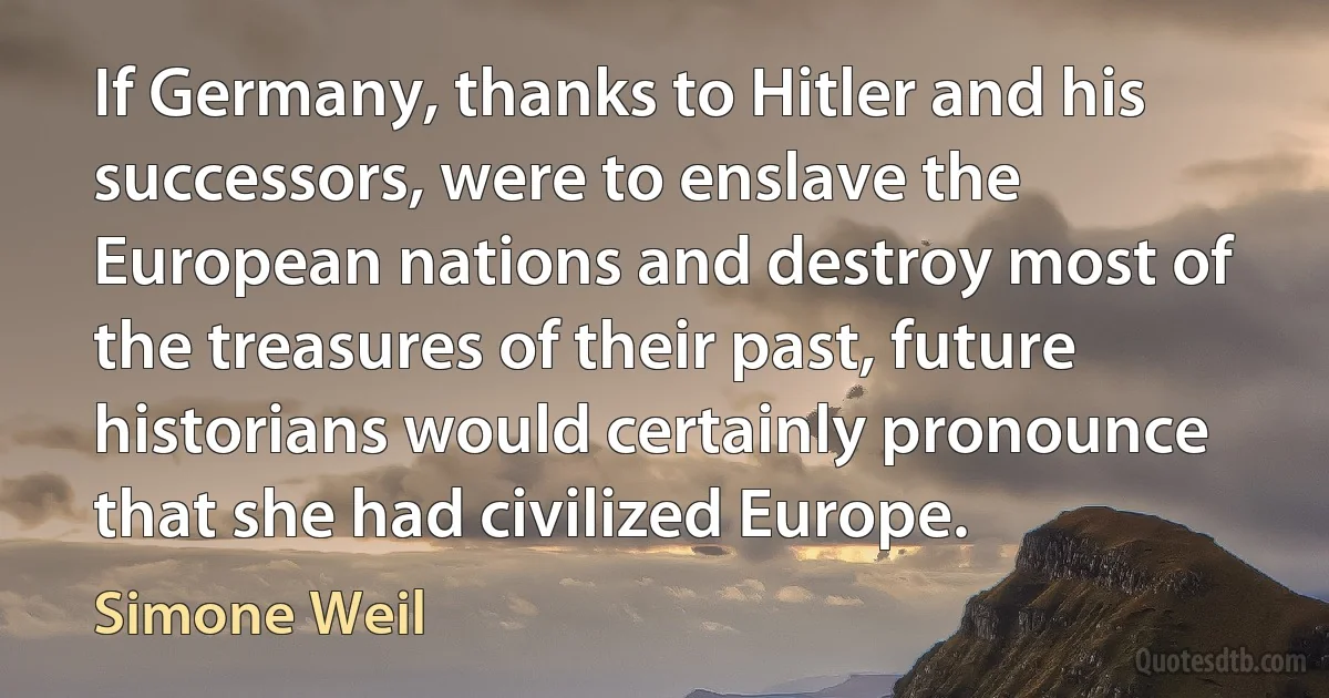 If Germany, thanks to Hitler and his successors, were to enslave the European nations and destroy most of the treasures of their past, future historians would certainly pronounce that she had civilized Europe. (Simone Weil)