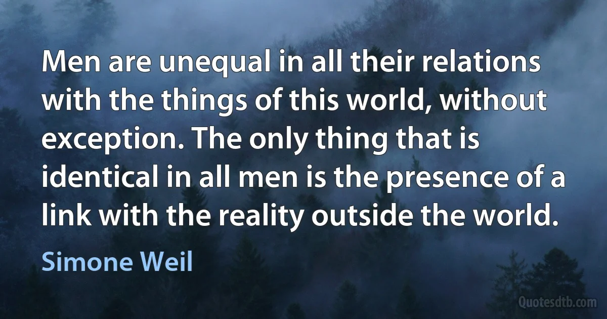 Men are unequal in all their relations with the things of this world, without exception. The only thing that is identical in all men is the presence of a link with the reality outside the world. (Simone Weil)