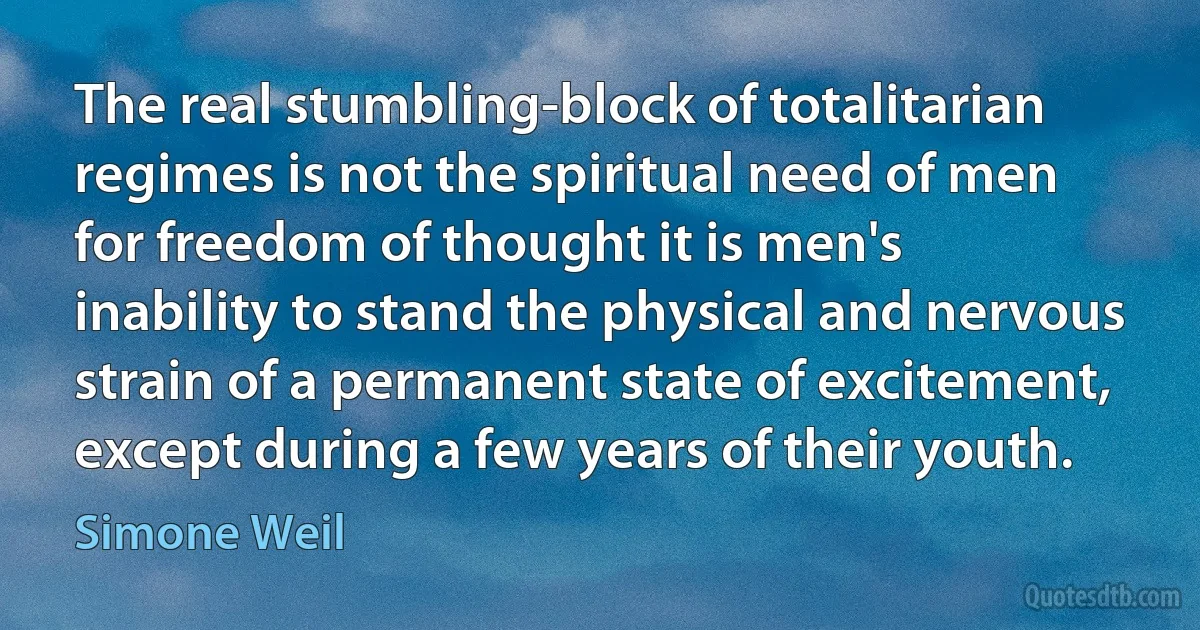 The real stumbling-block of totalitarian regimes is not the spiritual need of men for freedom of thought it is men's inability to stand the physical and nervous strain of a permanent state of excitement, except during a few years of their youth. (Simone Weil)