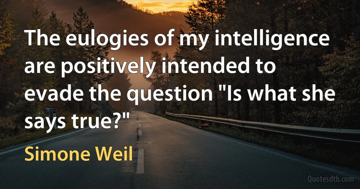 The eulogies of my intelligence are positively intended to evade the question "Is what she says true?" (Simone Weil)