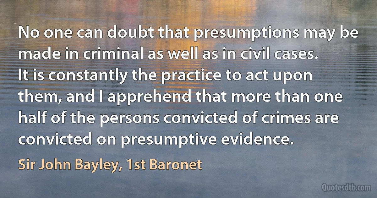 No one can doubt that presumptions may be made in criminal as well as in civil cases. It is constantly the practice to act upon them, and I apprehend that more than one half of the persons convicted of crimes are convicted on presumptive evidence. (Sir John Bayley, 1st Baronet)