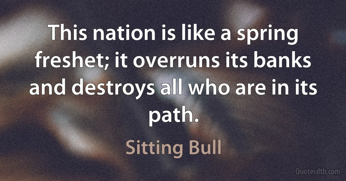 This nation is like a spring freshet; it overruns its banks and destroys all who are in its path. (Sitting Bull)