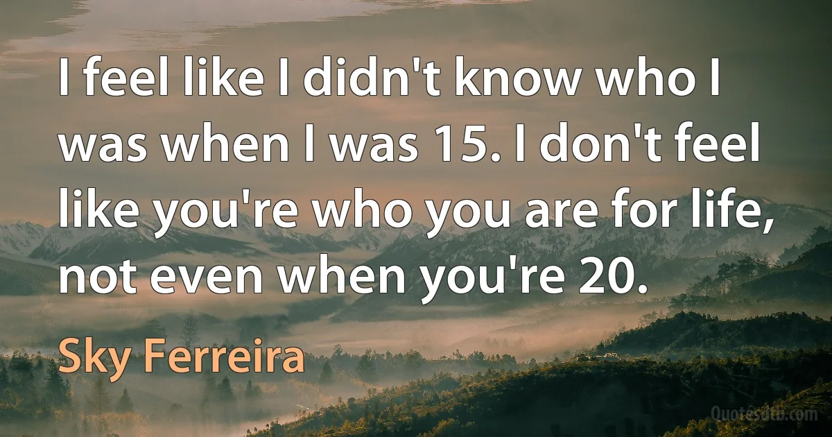 I feel like I didn't know who I was when I was 15. I don't feel like you're who you are for life, not even when you're 20. (Sky Ferreira)