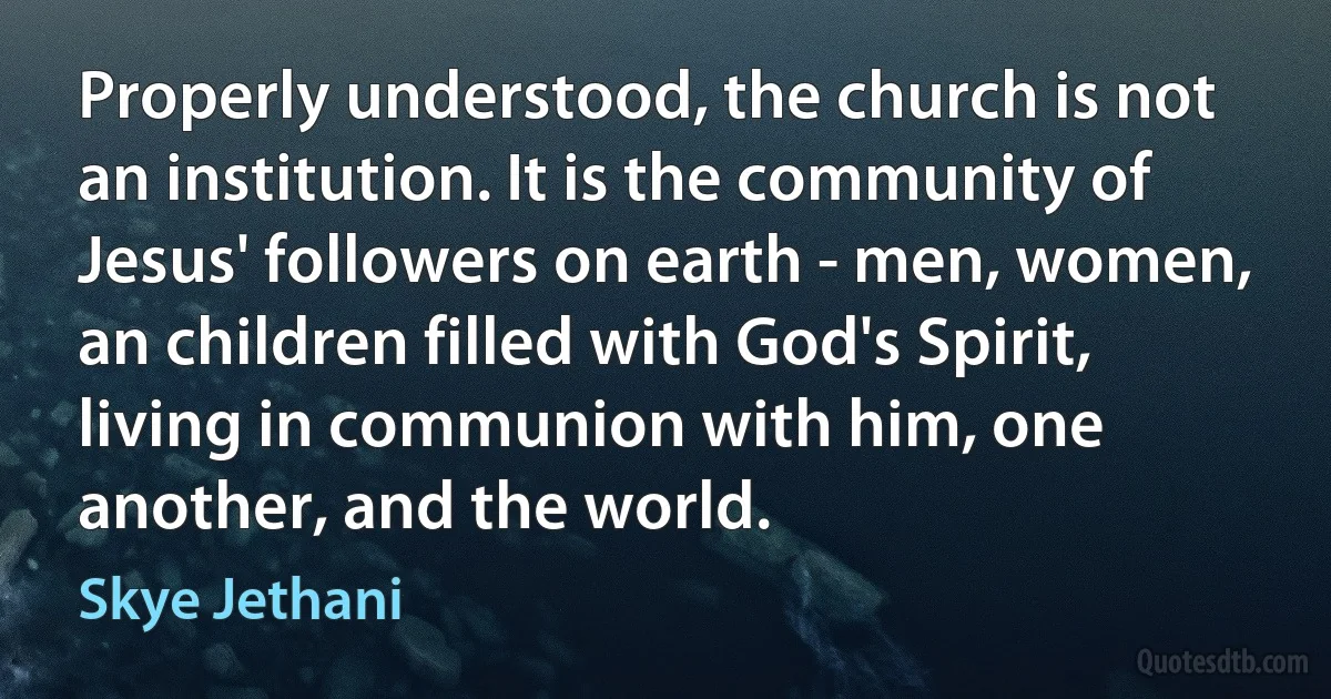 Properly understood, the church is not an institution. It is the community of Jesus' followers on earth - men, women, an children filled with God's Spirit, living in communion with him, one another, and the world. (Skye Jethani)