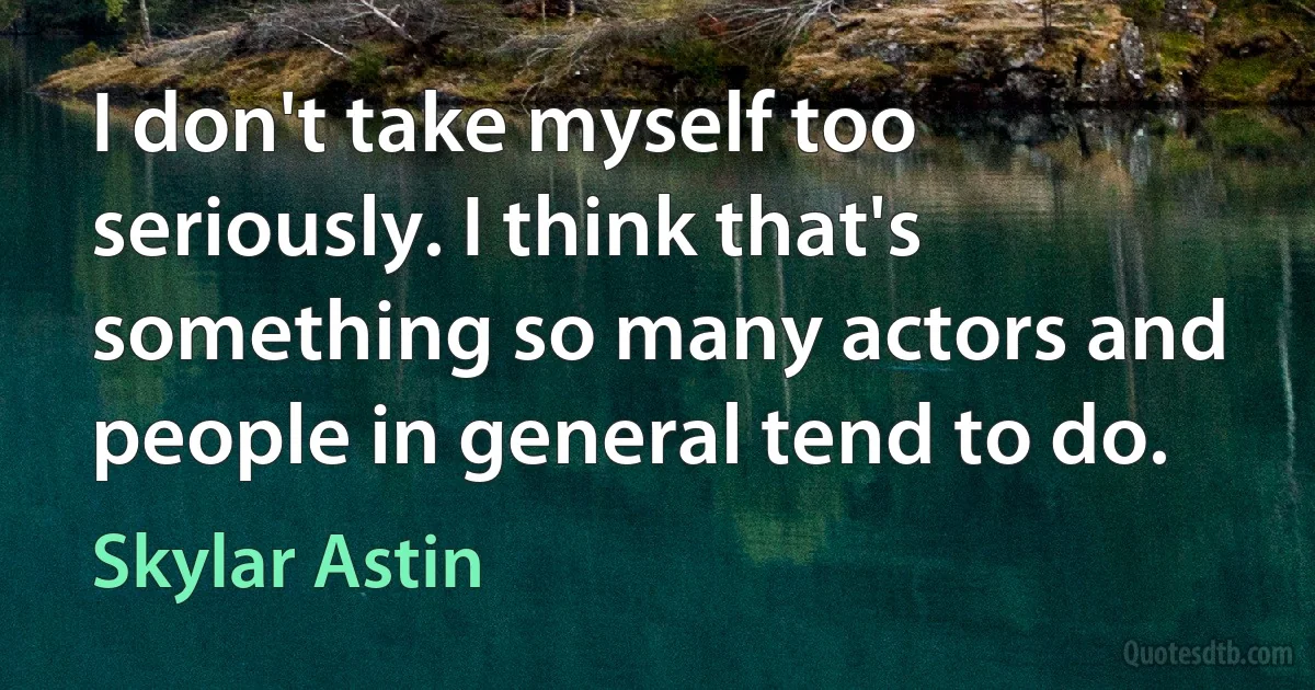 I don't take myself too seriously. I think that's something so many actors and people in general tend to do. (Skylar Astin)