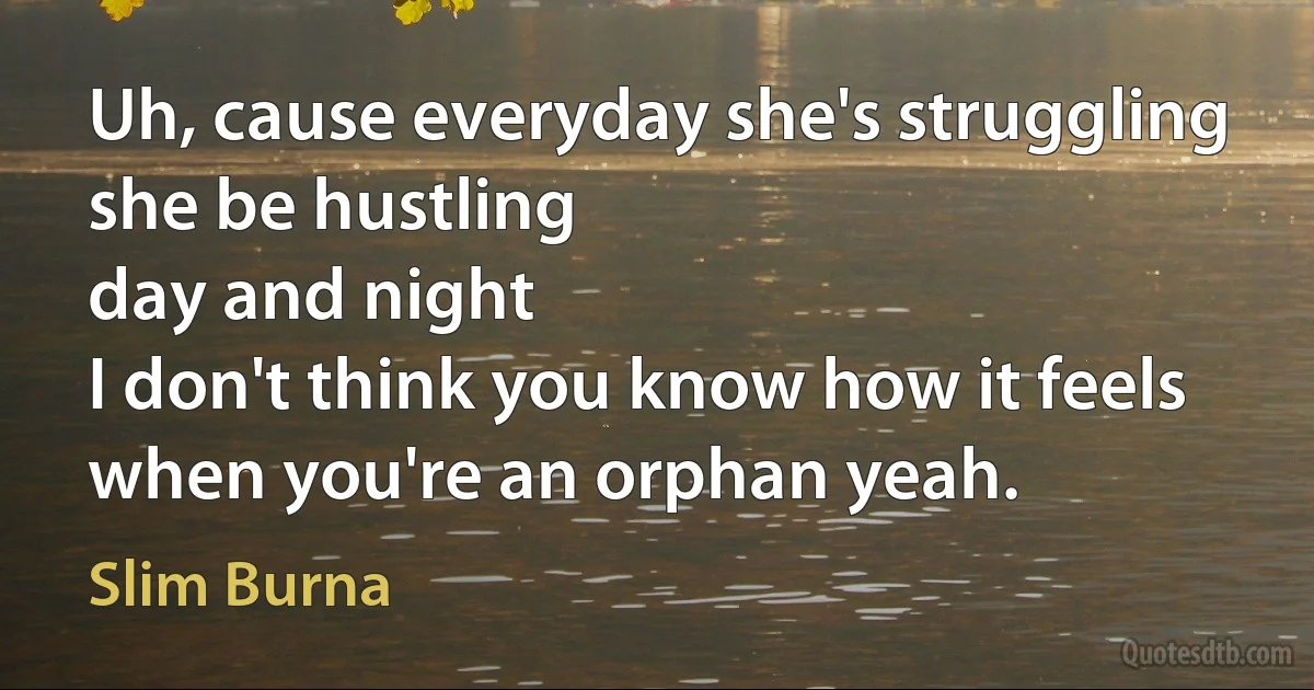 Uh, cause everyday she's struggling
she be hustling
day and night
I don't think you know how it feels
when you're an orphan yeah. (Slim Burna)