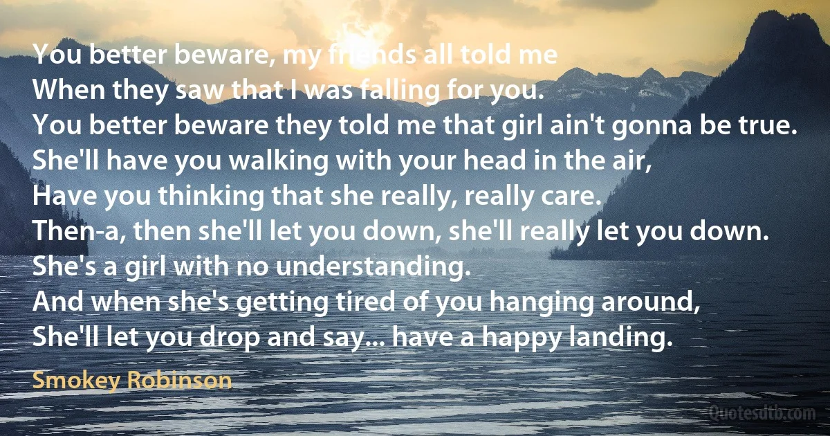 You better beware, my friends all told me
When they saw that I was falling for you.
You better beware they told me that girl ain't gonna be true.
She'll have you walking with your head in the air,
Have you thinking that she really, really care.
Then-a, then she'll let you down, she'll really let you down.
She's a girl with no understanding.
And when she's getting tired of you hanging around,
She'll let you drop and say... have a happy landing. (Smokey Robinson)